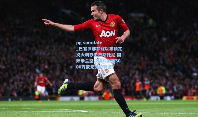 pg simulate_巴塞罗那梦寐以求锁定义大利铁卫巴斯托尼 国际米兰坚决续约封锁8000万欧元天价转会