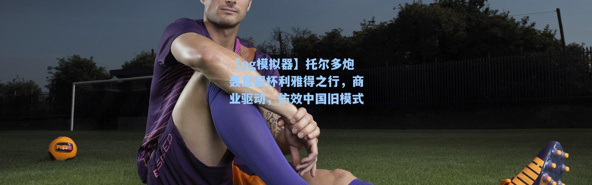 【pg模拟器】托尔多炮轰意超杯利雅得之行，商业驱动，仿效中国旧模式