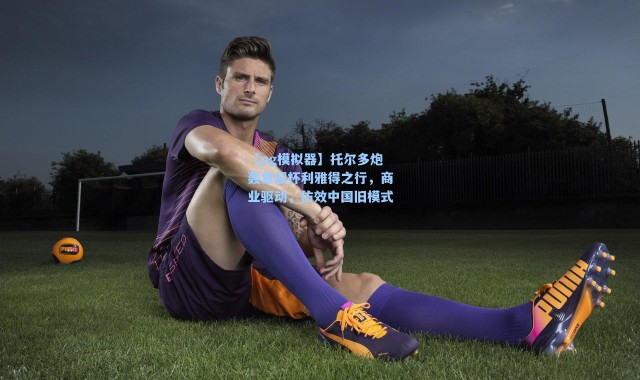 【pg模拟器】托尔多炮轰意超杯利雅得之行，商业驱动，仿效中国旧模式