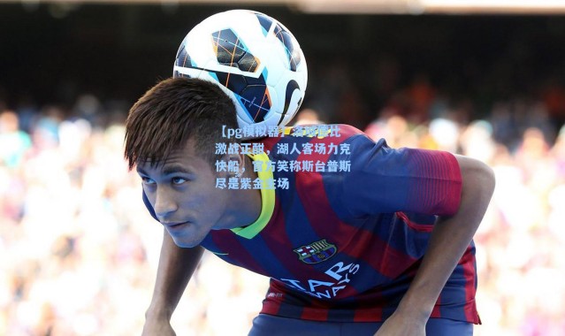 【pg模拟器】洛城德比激战正酣，湖人客场力克快船，官方笑称斯台普斯尽是紫金主场