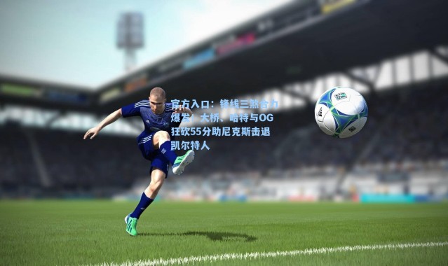 官方入口：锋线三煞合力爆发！大桥、哈特与OG狂砍55分助尼克斯击退凯尔特人