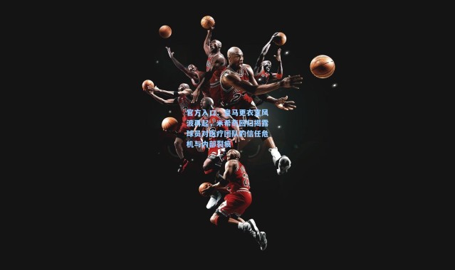 官方入口：皇马更衣室风波再起，米希奇回归揭露球员对医疗团队的信任危机与内部裂痕