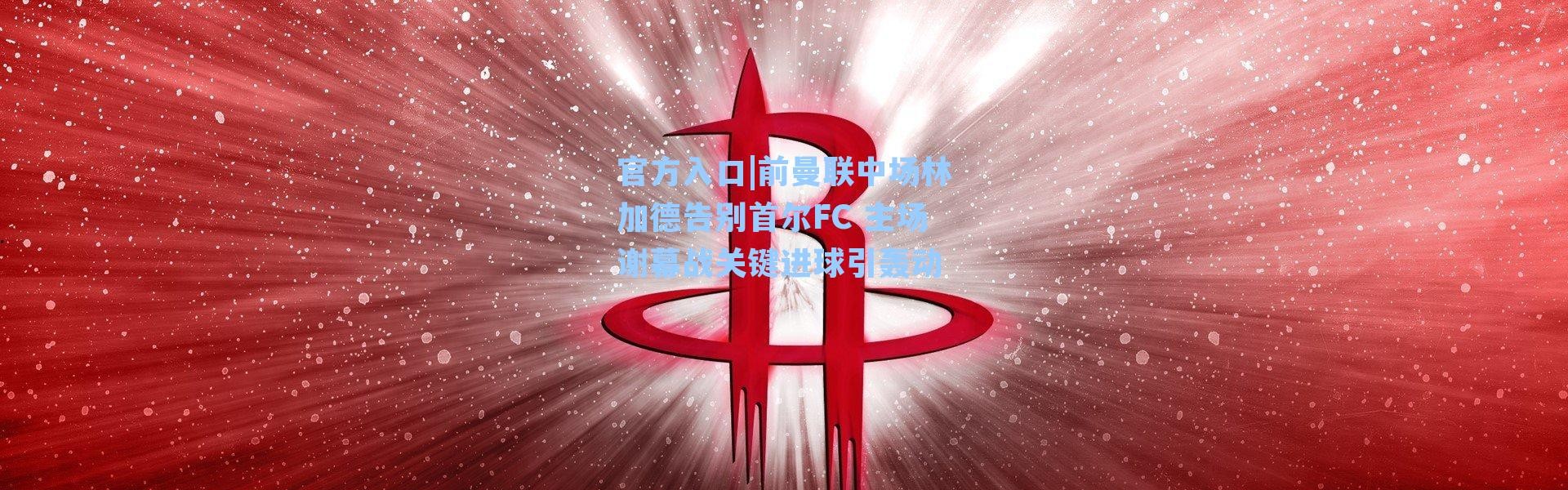 官方入口|前曼联中场林加德告别首尔FC 主场谢幕战关键进球引轰动