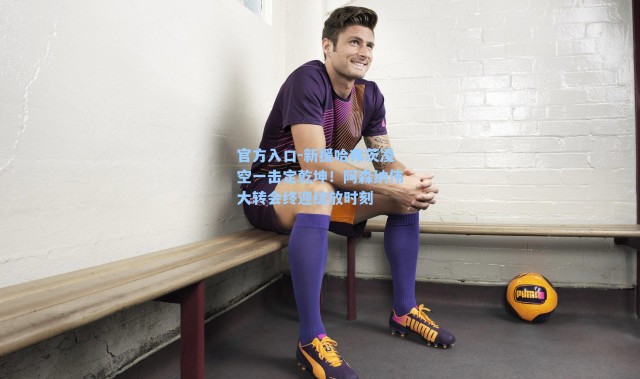 官方入口-新援哈弗茨凌空一击定乾坤！阿森纳伟大转会终迎绽放时刻