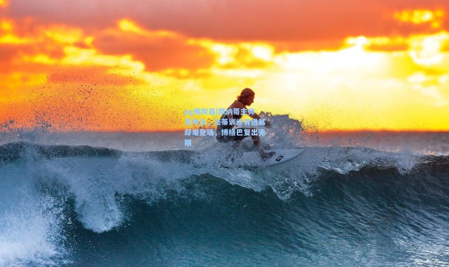 pg模拟器|摩纳哥主帅发布会，法蒂训练有进展却难登场，博格巴复出无期