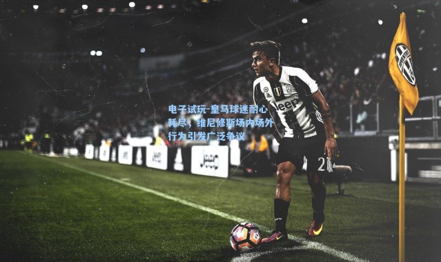 电子试玩-皇马球迷耐心耗尽，维尼修斯场内场外行为引发广泛争议