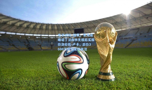 电子试玩_独家，罗马诺曝诺丁汉森林先租后买报价洛伦佐-卢卡，总价3600万欧引足坛关注