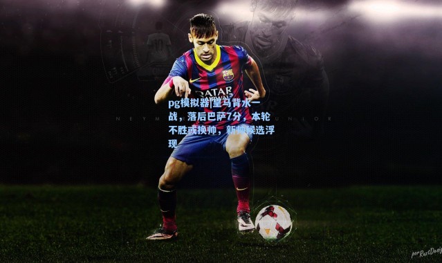 pg模拟器|皇马背水一战，落后巴萨7分，本轮不胜或换帅，新帅候选浮现